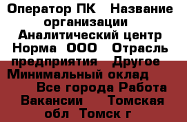 Оператор ПК › Название организации ­ Аналитический центр Норма, ООО › Отрасль предприятия ­ Другое › Минимальный оклад ­ 40 000 - Все города Работа » Вакансии   . Томская обл.,Томск г.